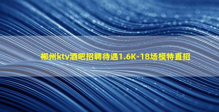 郴州ktv酒吧招聘待遇1.6K-18场模特直招